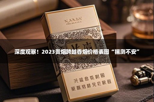 深度观察！2023贵烟跨越香烟价格表图“揣测不安”