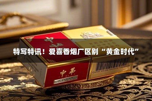 特写特讯！爱喜香烟厂区别“黄金时代”