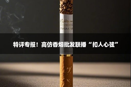 特评专报！高仿香烟批发联播“扣人心弦”