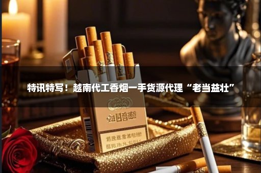 特讯特写！越南代工香烟一手货源代理“老当益壮”