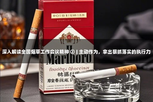 深入解读全国烟草工作会议精神 ② | 主动作为，拿出狠抓落实的执行力