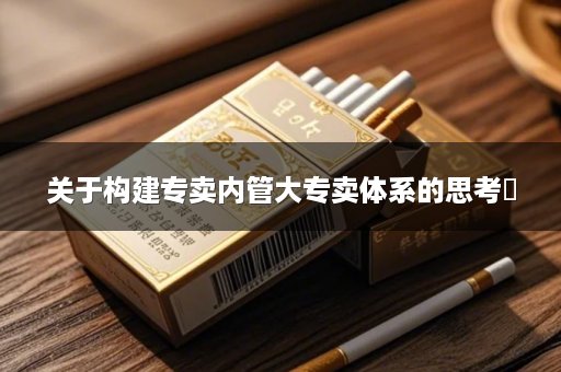关于构建专卖内管大专卖体系的思考​