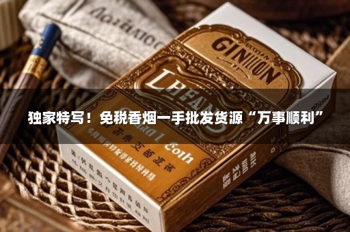 独家特写！免税香烟一手批发货源“万事顺利”