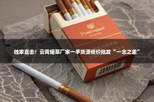 独家直击！云霄烟草厂家一手货源低价批发“一念之差”