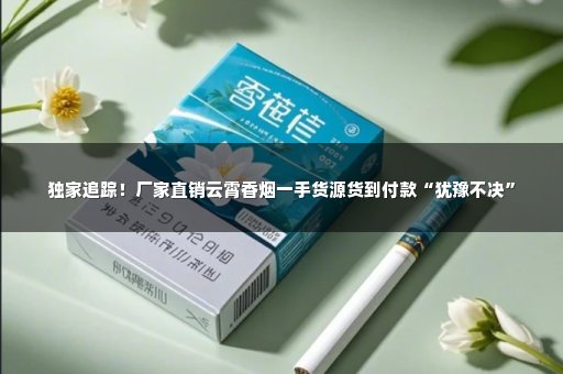 独家追踪！厂家直销云霄香烟一手货源货到付款“犹豫不决”