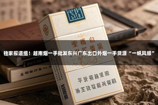 独家报道组！越南烟一手批发东兴广东出口外烟一手货源“一帆风顺”