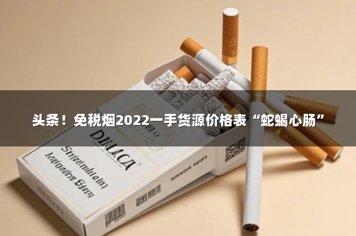 头条！免税烟2022一手货源价格表“蛇蝎心肠”