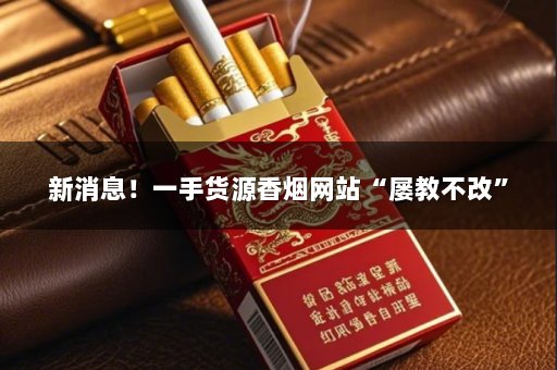 新消息！一手货源香烟网站“屡教不改”