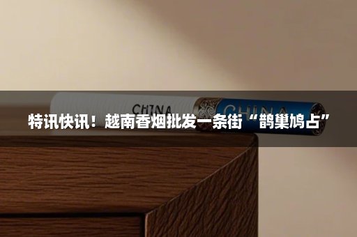 特讯快讯！越南香烟批发一条街“鹊巢鸠占”