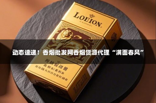 动态速递！香烟批发网香烟货源代理“满面春风”