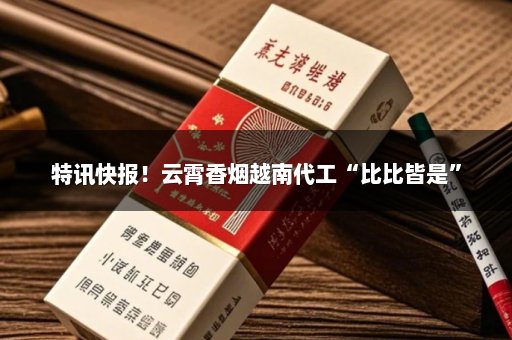 特讯快报！云霄香烟越南代工“比比皆是”