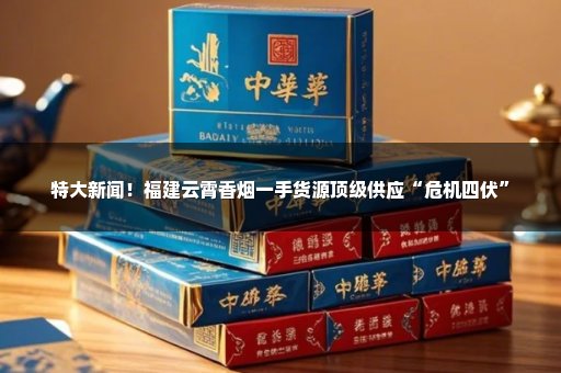 特大新闻！福建云霄香烟一手货源顶级供应“危机四伏”