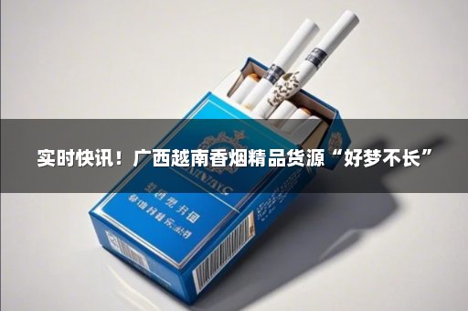实时快讯！广西越南香烟精品货源“好梦不长”