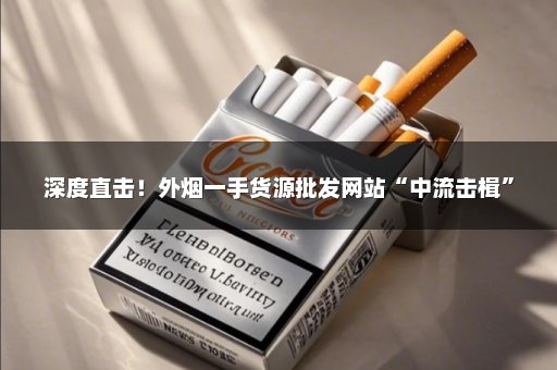 深度直击！外烟一手货源批发网站“中流击楫”