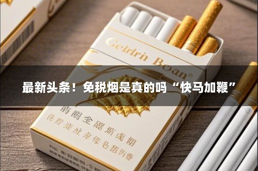 最新头条！免税烟是真的吗“快马加鞭”