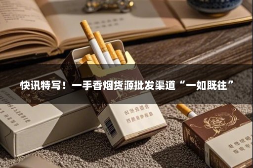 快讯特写！一手香烟货源批发渠道“一如既往”