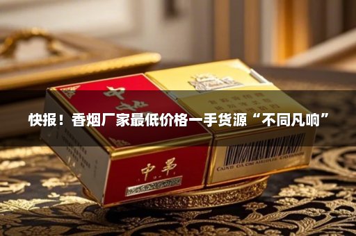 快报！香烟厂家最低价格一手货源“不同凡响”