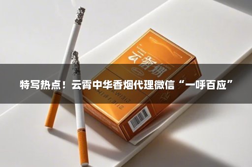 特写热点！云霄中华香烟代理微信“一呼百应”