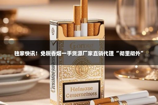 独家快讯！免税香烟一手货源厂家直销代理“彻里彻外”