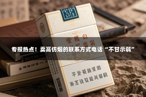 专报热点！卖高仿烟的联系方式电话“不甘示弱”
