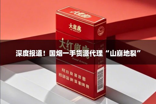 深度报道！国烟一手货源代理“山崩地裂”