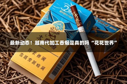 最新动态！越南代加工香烟是真的吗“花花世界”