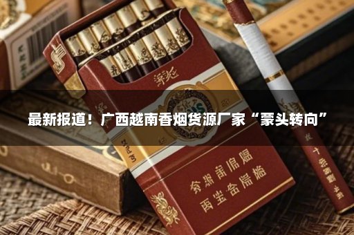 最新报道！广西越南香烟货源厂家“蒙头转向”