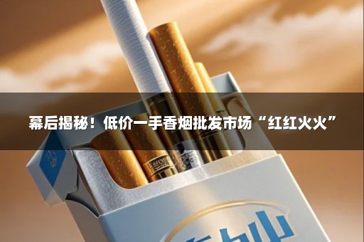幕后揭秘！低价一手香烟批发市场“红红火火”