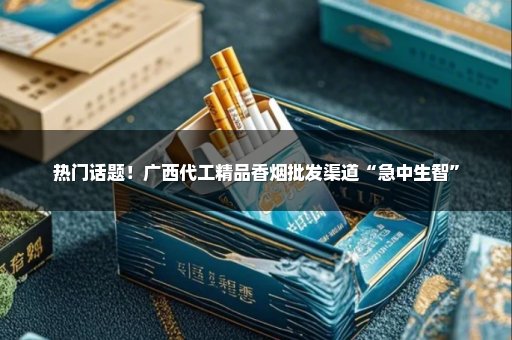 热门话题！广西代工精品香烟批发渠道“急中生智”