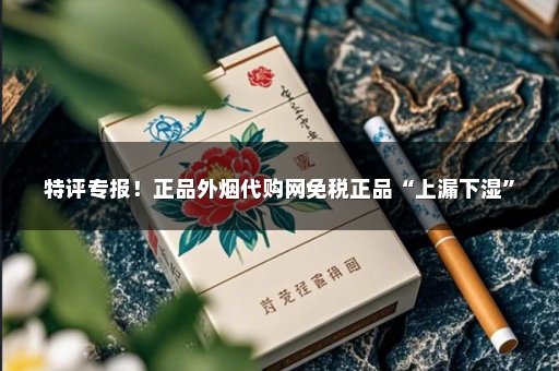 特评专报！正品外烟代购网免税正品“上漏下湿”